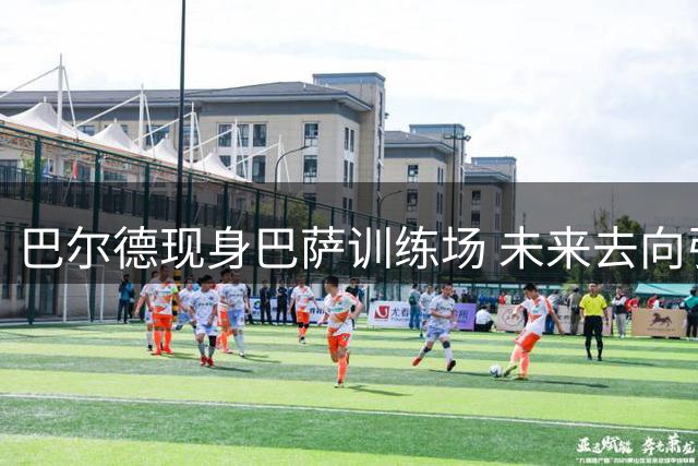巴尔德现身巴萨训练场 未来去向引关注