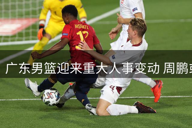 广东男篮迎来重大人事变动 周鹏或接任主教练帅印
