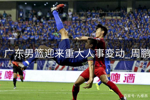 广东男篮迎来重大人事变动 周鹏或接任主教练帅印
