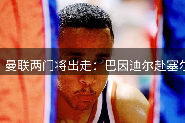 曼联两门将出走：巴因迪尔赴塞尔塔，含买断选项；维特克转会米堡含回购条款
