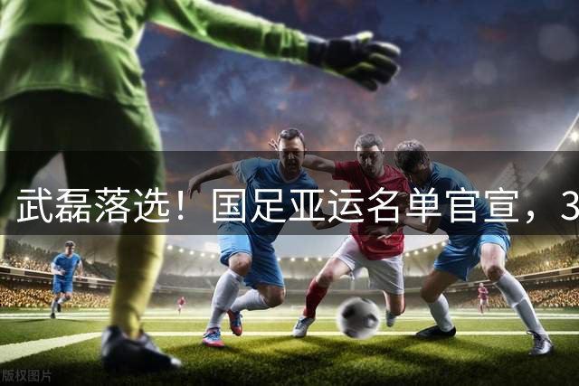 武磊落选！国足亚运名单官宣，3超龄确定，1前锋+1中场+1后卫