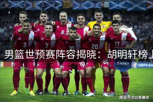 男篮世预赛阵容揭晓：胡明轩榜上有名 崔永熙因伤缺席