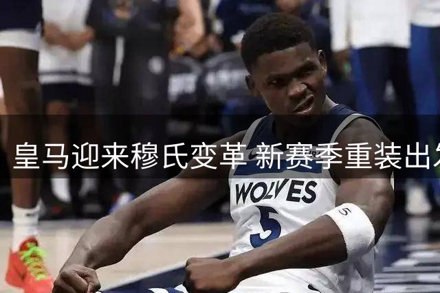 皇马迎来穆氏变革 新赛季重装出发