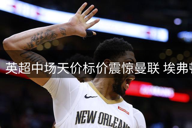 英超中场天价标价震惊曼联 埃弗顿悍将身价逼近传奇球星