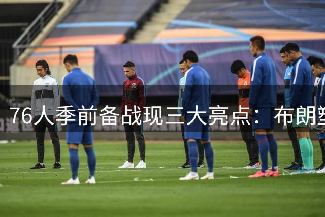 76人季前备战现三大亮点：布朗塑形 VJ蜕变 恩比德状态火热